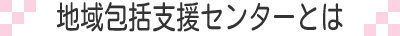 地域包括支援センターとは